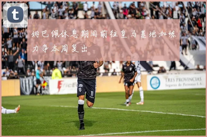 姆巴佩休息期间前往皇马基地加练力争本周复出