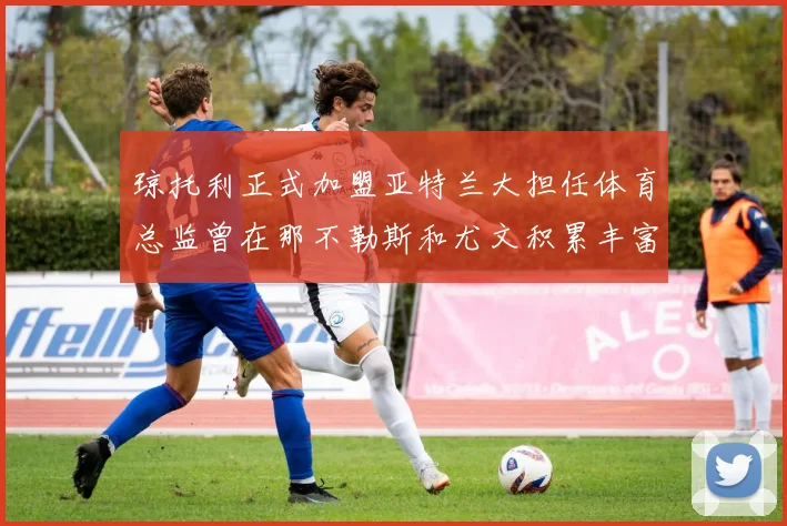 琼托利正式加盟亚特兰大担任体育总监曾在那不勒斯和尤文积累丰富经验