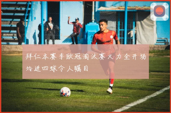 拜仁本赛季欧冠淘汰赛火力全开场均进四球令人瞩目