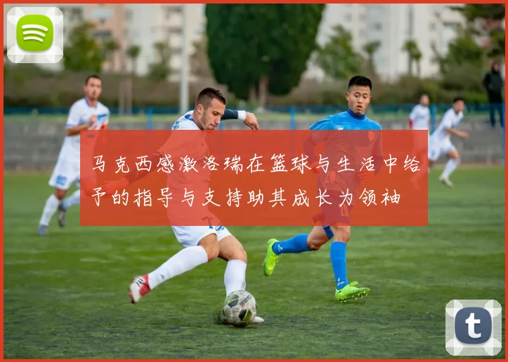 马克西感激洛瑞在篮球与生活中给予的指导与支持助其成长为领袖