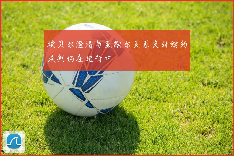 埃贝尔澄清与莱默尔关系良好续约谈判仍在进行中