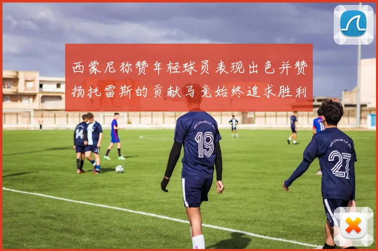 西蒙尼称赞年轻球员表现出色并赞扬托雷斯的贡献马竞始终追求胜利