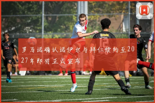 罗马诺确认诺伊尔与拜仁续约至2027年即将正式宣布