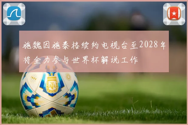 施魏因施泰格续约电视台至2028年将全力参与世界杯解说工作
