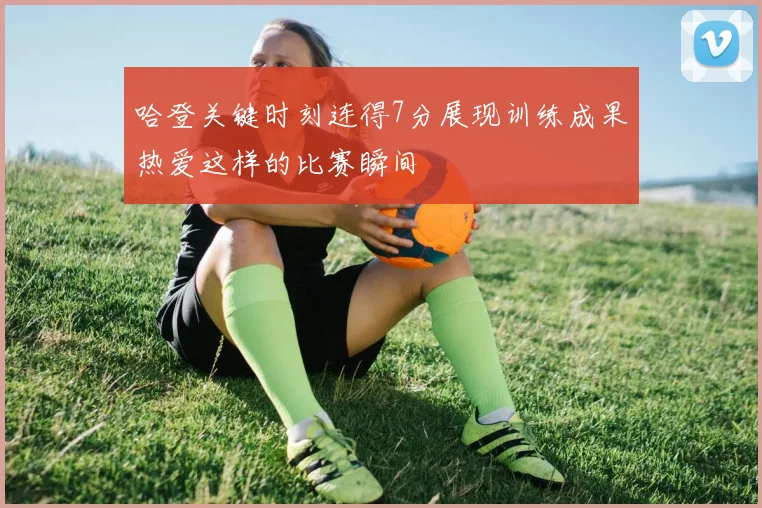哈登关键时刻连得7分展现训练成果热爱这样的比赛瞬间
