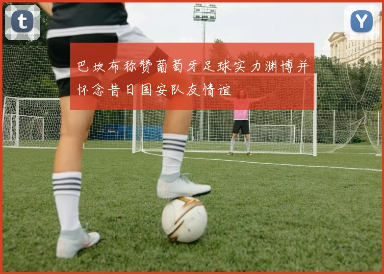巴坎布称赞葡萄牙足球实力渊博并怀念昔日国安队友情谊