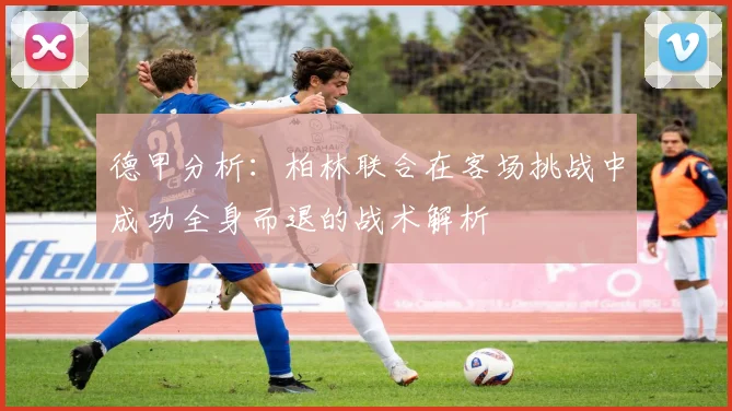 德甲分析：柏林联合在客场挑战中成功全身而退的战术解析