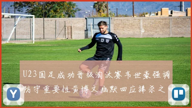 U23国足成功晋级淘汰赛韦世豪强调防守重要性黄博文幽默回应捧杀之说