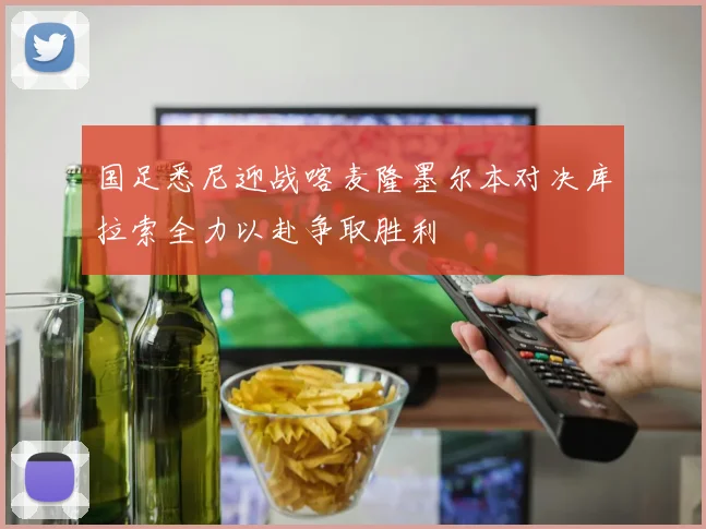 国足悉尼迎战喀麦隆墨尔本对决库拉索全力以赴争取胜利
