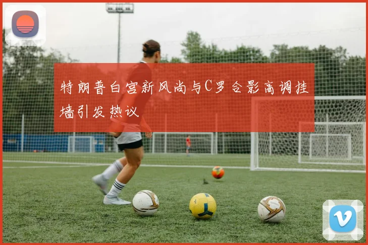 特朗普白宫新风尚与C罗合影高调挂墙引发热议