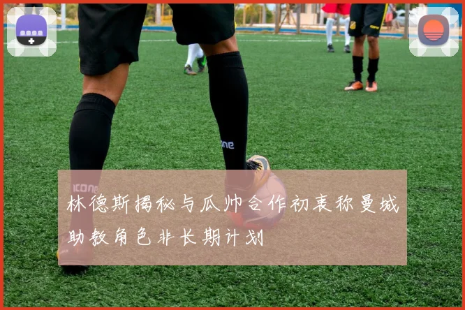 林德斯揭秘与瓜帅合作初衷称曼城助教角色非长期计划